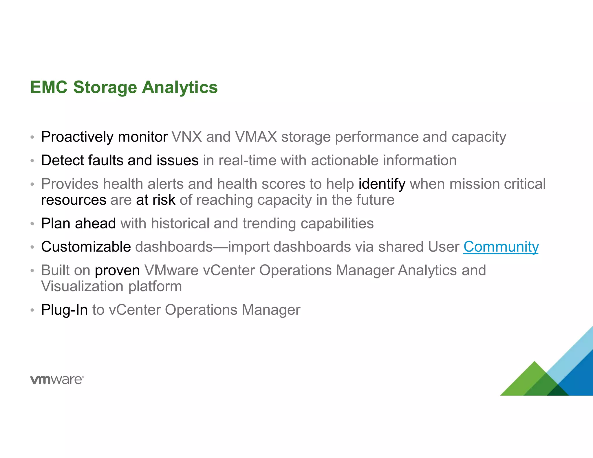 EMC Storage Analytics
• Proactively monitor VNX and VMAX storage performance and capacity
• Detect faults and issues in real-time with actionable information
• Provides health alerts and health scores to help identify when mission critical
resources are at risk of reaching capacity in the future
• Plan ahead with historical and trending capabilities
• Customizable dashboards—import dashboards via shared User Community
• Built on proven VMware vCenter Operations Manager Analytics and
Visualization platform
• Plug-In to vCenter Operations Manager
 