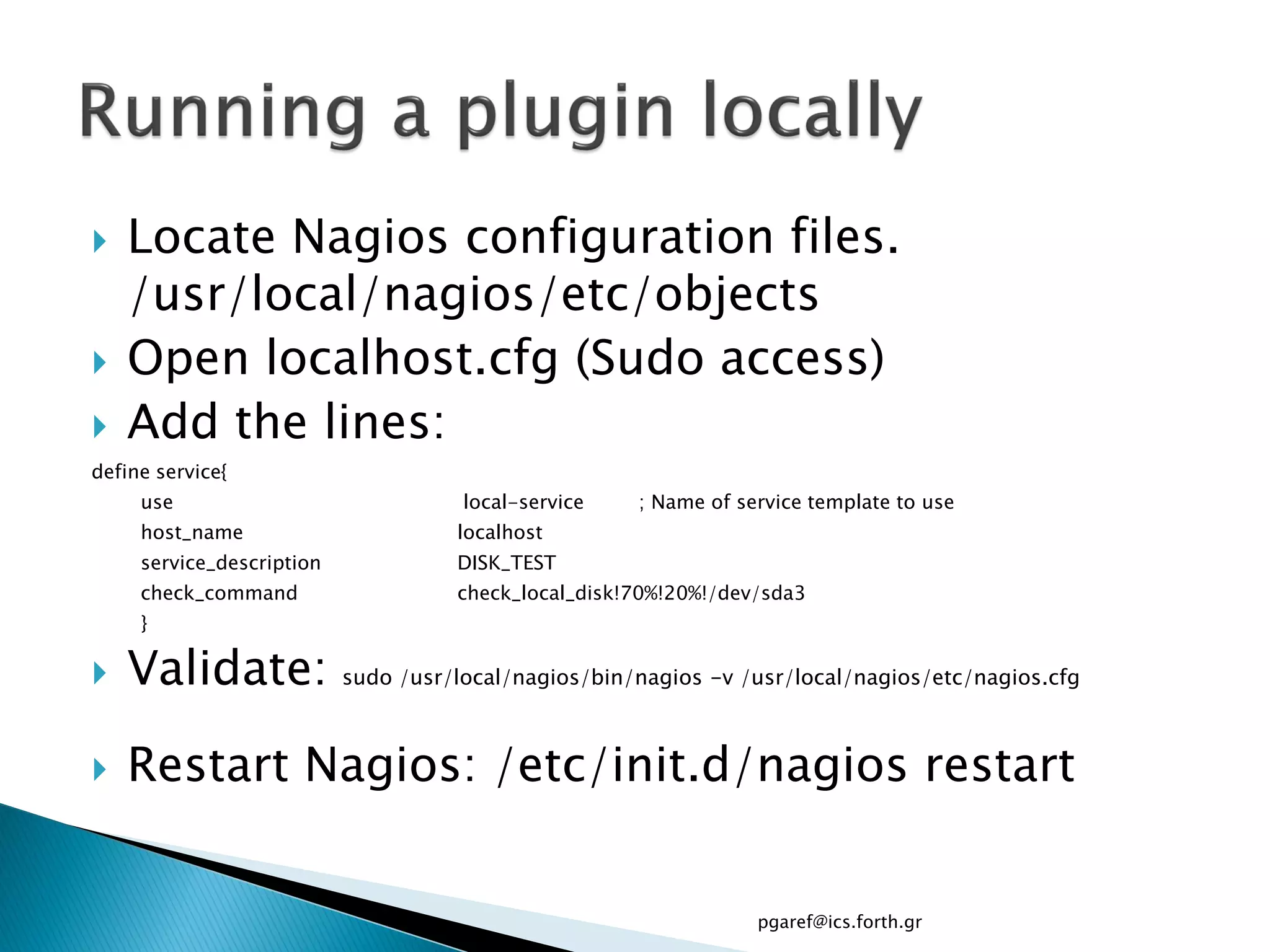    Locate Nagios configuration files.
    /usr/local/nagios/etc/objects
   Open localhost.cfg (Sudo access)
   Add the lines:
define service{
     use                              local-service   ; Name of service template to use
     host_name                       localhost
     service_description             DISK_TEST
     check_command                   check_local_disk!70%!20%!/dev/sda3
     }

   Validate:              sudo /usr/local/nagios/bin/nagios -v /usr/local/nagios/etc/nagios.cfg



   Restart Nagios: /etc/init.d/nagios restart


                                                                  pgaref@ics.forth.gr
 