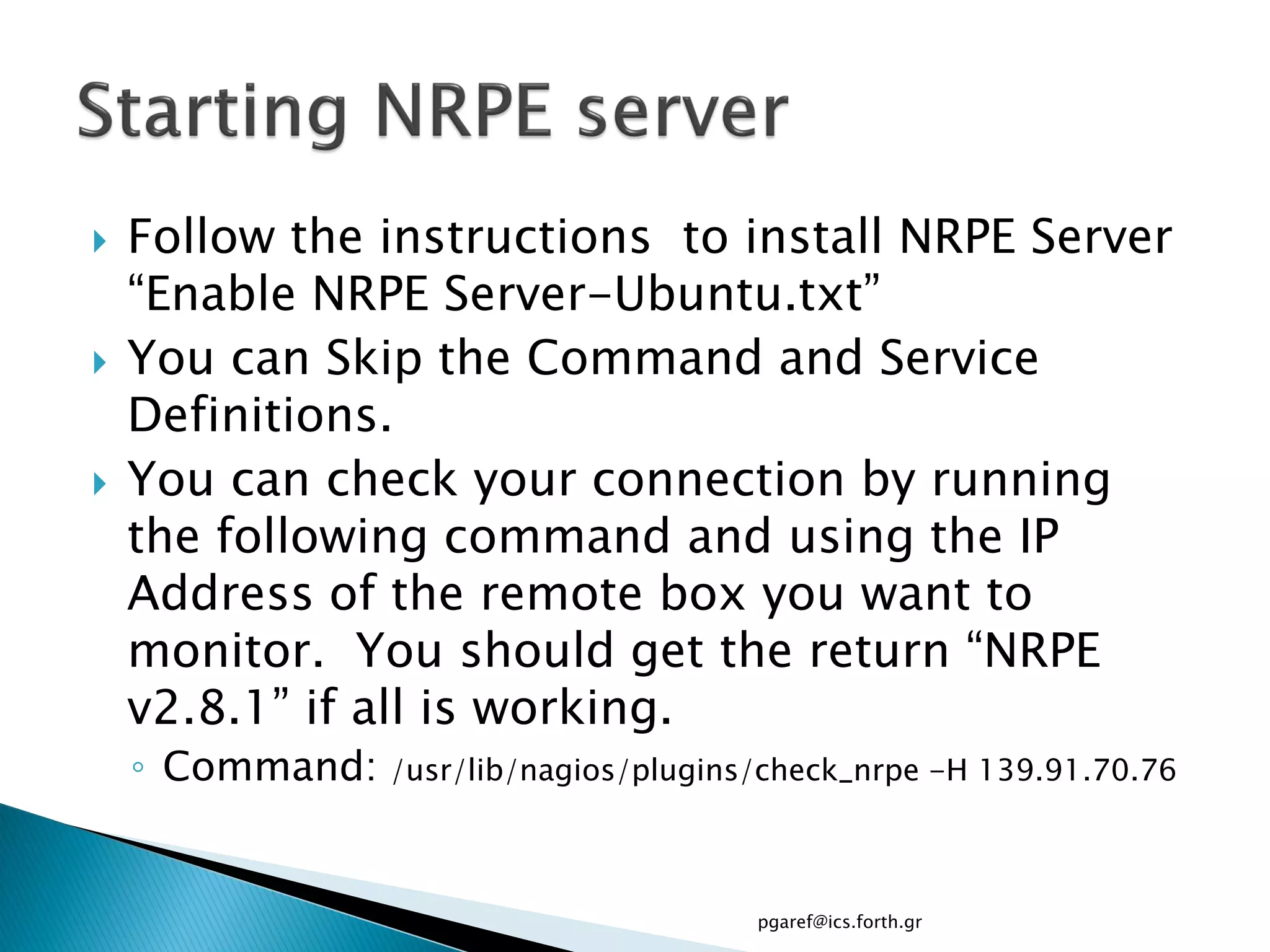   Follow the instructions to install NRPE Server
    “Enable NRPE Server-Ubuntu.txt”
   You can Skip the Command and Service
    Definitions.
   You can check your connection by running
    the following command and using the IP
    Address of the remote box you want to
    monitor. You should get the return “NRPE
    v2.8.1” if all is working.
    ◦ Command:   /usr/lib/nagios/plugins/check_nrpe -H 139.91.70.76



                                        pgaref@ics.forth.gr
 