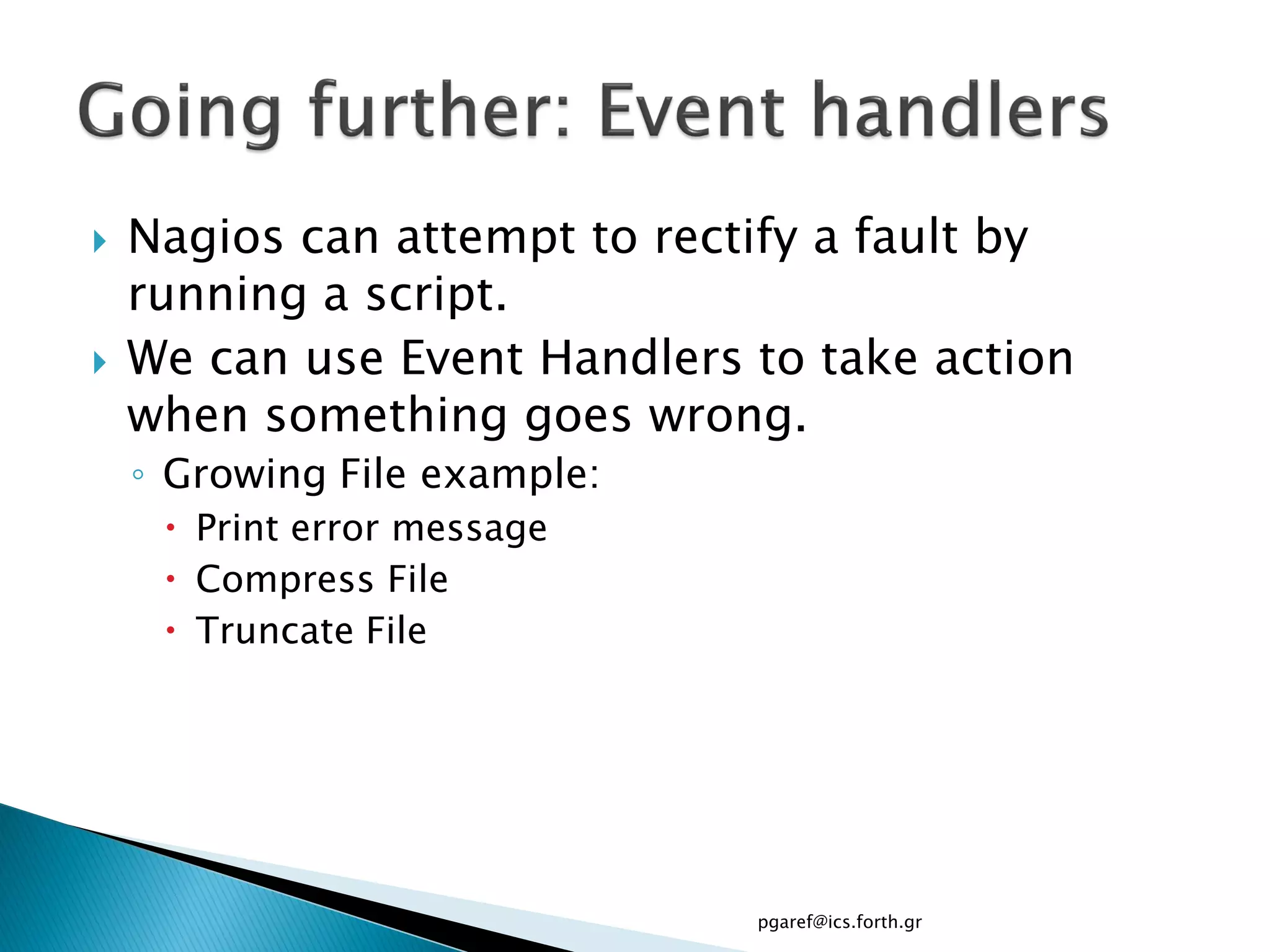    Nagios can attempt to rectify a fault by
    running a script.
   We can use Event Handlers to take action
    when something goes wrong.
    ◦ Growing File example:
      Print error message
      Compress File
      Truncate File




                              pgaref@ics.forth.gr
 