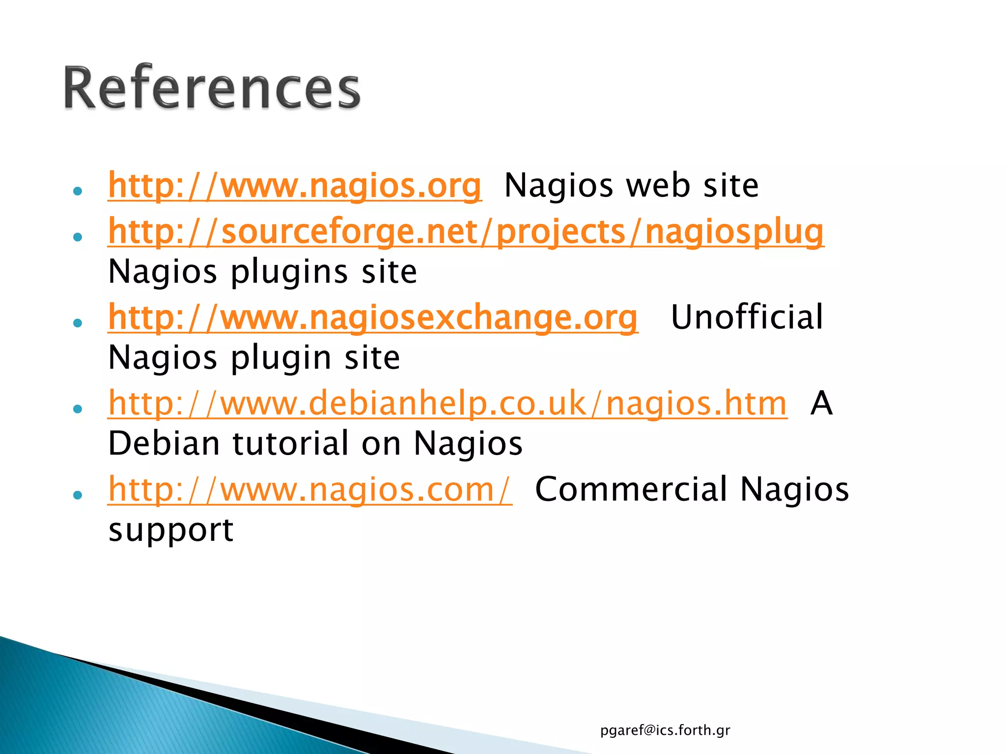    http://www.nagios.org Nagios web site
   http://sourceforge.net/projects/nagiosplug
    Nagios plugins site
   http://www.nagiosexchange.org Unofficial
    Nagios plugin site
   http://www.debianhelp.co.uk/nagios.htm A
    Debian tutorial on Nagios
   http://www.nagios.com/ Commercial Nagios
    support




                               pgaref@ics.forth.gr
 