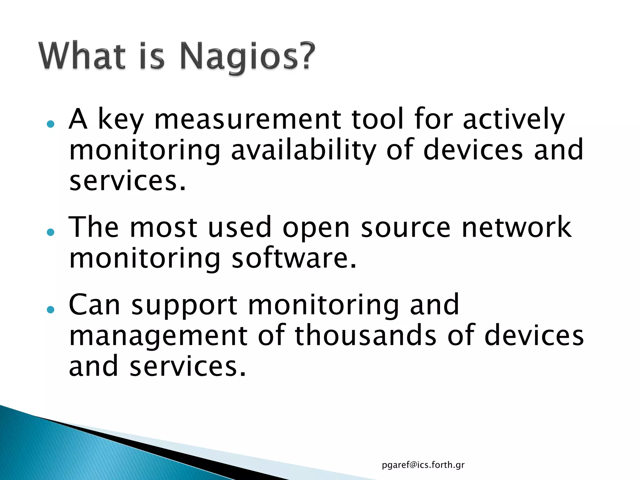    A key measurement tool for actively
    monitoring availability of devices and
    services.
   The most used open source network
    monitoring software.
   Can support monitoring and
    management of thousands of devices
    and services.


                           pgaref@ics.forth.gr
 