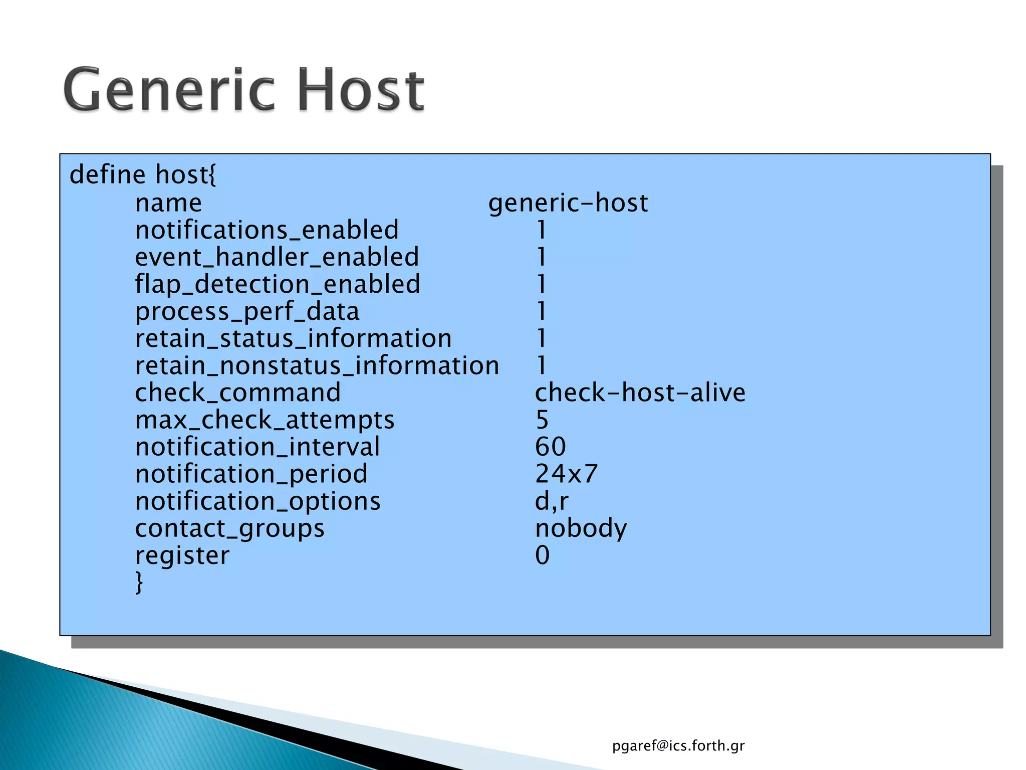 define host{
     name                       generic-host
     notifications_enabled         1
     event_handler_enabled         1
     flap_detection_enabled        1
     process_perf_data             1
     retain_status_information     1
     retain_nonstatus_information 1
     check_command                 check-host-alive
     max_check_attempts            5
     notification_interval         60
     notification_period           24x7
     notification_options          d,r
     contact_groups                nobody
     register                      0
     }




                                        pgaref@ics.forth.gr
 