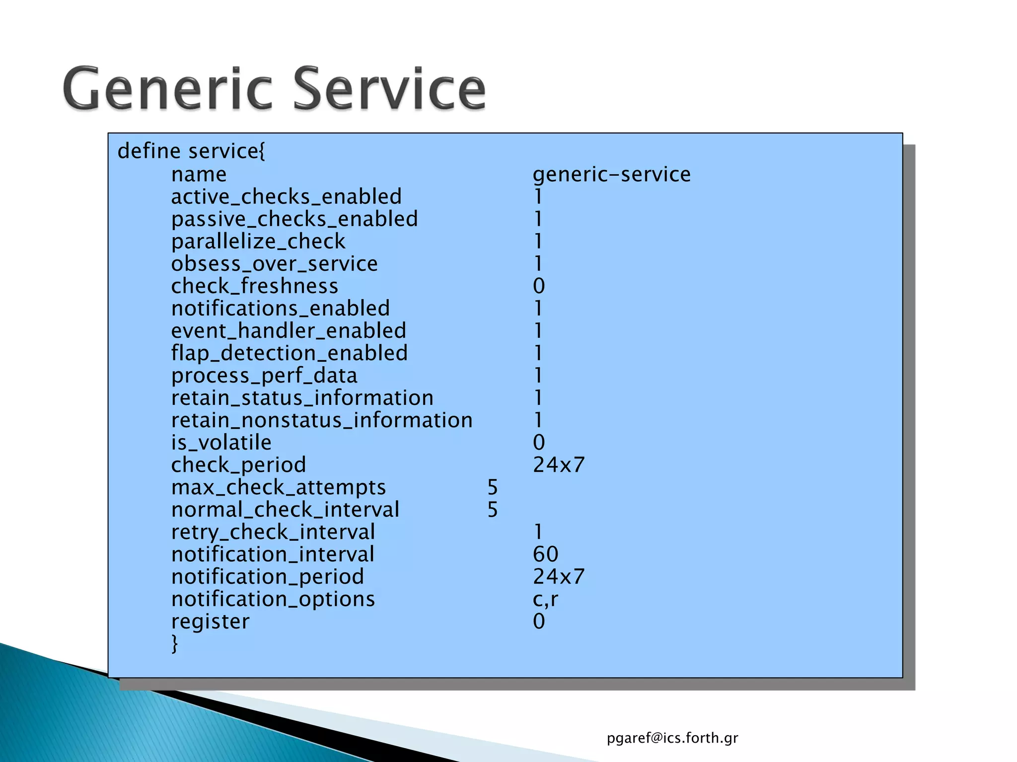 define service{
     name                             generic-service
     active_checks_enabled            1
     passive_checks_enabled           1
     parallelize_check                1
     obsess_over_service              1
     check_freshness                  0
     notifications_enabled            1
     event_handler_enabled            1
     flap_detection_enabled           1
     process_perf_data                1
     retain_status_information        1
     retain_nonstatus_information     1
     is_volatile                      0
     check_period                     24x7
     max_check_attempts           5
     normal_check_interval        5
     retry_check_interval             1
     notification_interval            60
     notification_period              24x7
     notification_options             c,r
     register                         0
     }



                                             pgaref@ics.forth.gr
 