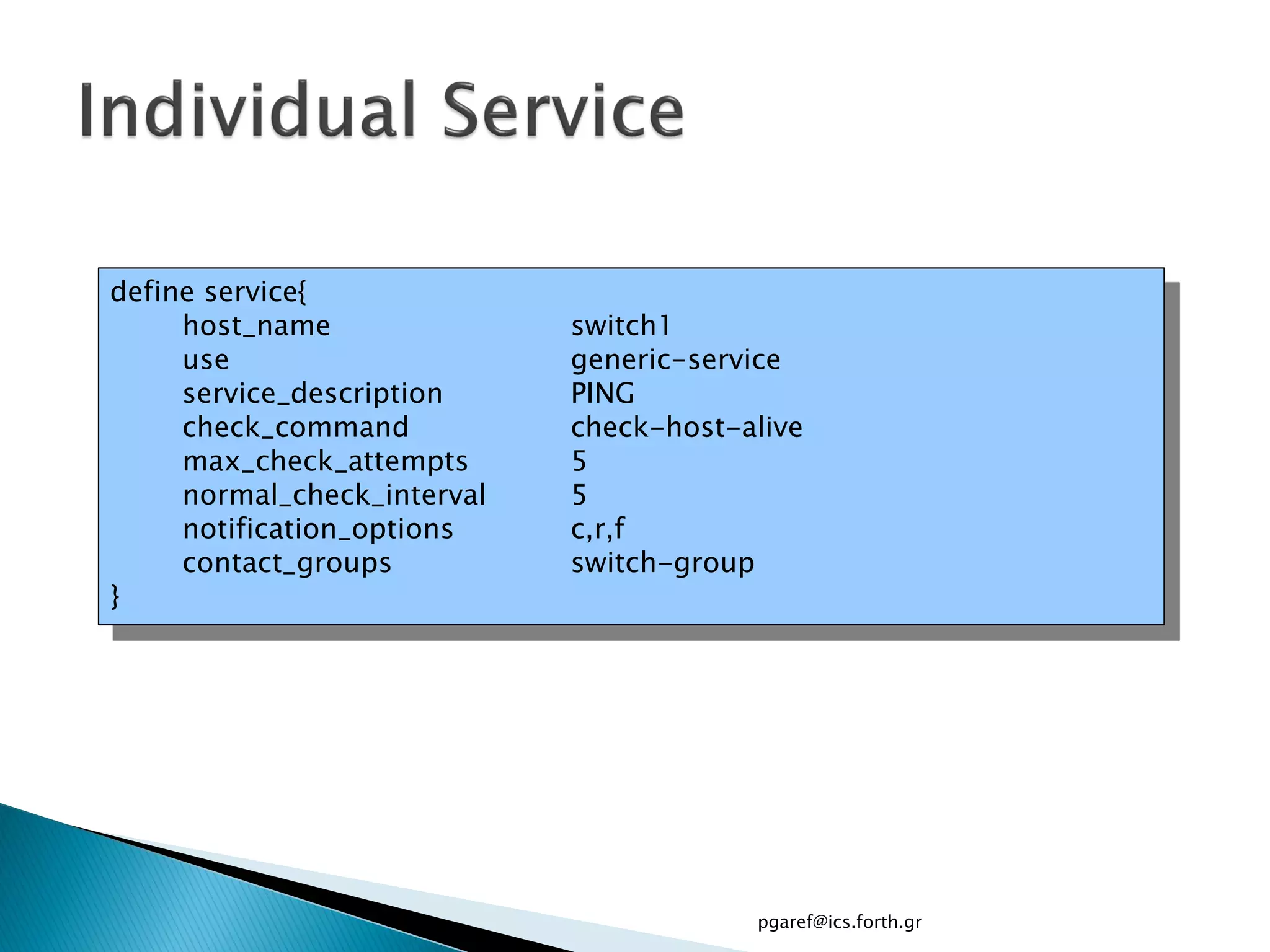 define service{
     host_name               switch1
     use                     generic-service
     service_description     PING
     check_command           check-host-alive
     max_check_attempts      5
     normal_check_interval   5
     notification_options    c,r,f
     contact_groups          switch-group
}




                                         pgaref@ics.forth.gr
 
