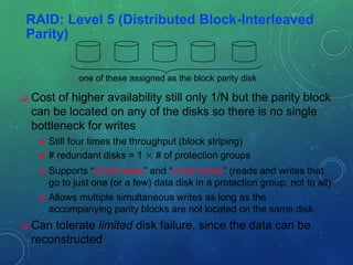 RAID: Level 5 (Distributed Block-Interleaved
Parity)
 Cost of higher availability still only 1/N but the parity block
can be located on any of the disks so there is no single
bottleneck for writes
 Still four times the throughput (block striping)
 # redundant disks = 1 × # of protection groups
 Supports “small reads” and “small writes” (reads and writes that
go to just one (or a few) data disk in a protection group, not to all)
 Allows multiple simultaneous writes as long as the
accompanying parity blocks are not located on the same disk
 Can tolerate limited disk failure, since the data can be
reconstructed
one of these assigned as the block parity disk
 
