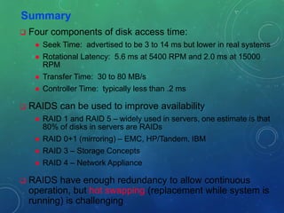 Summary
 Four components of disk access time:
 Seek Time: advertised to be 3 to 14 ms but lower in real systems
 Rotational Latency: 5.6 ms at 5400 RPM and 2.0 ms at 15000
RPM
 Transfer Time: 30 to 80 MB/s
 Controller Time: typically less than .2 ms
 RAIDS can be used to improve availability
 RAID 1 and RAID 5 – widely used in servers, one estimate is that
80% of disks in servers are RAIDs
 RAID 0+1 (mirroring) – EMC, HP/Tandem, IBM
 RAID 3 – Storage Concepts
 RAID 4 – Network Appliance
 RAIDS have enough redundancy to allow continuous
operation, but hot swapping (replacement while system is
running) is challenging
 