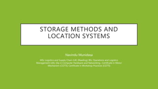 STORAGE METHODS AND
LOCATION SYSTEMS
Navindu Munidasa
MSc Logistics and Supply Chain (UK) (Reading); BSc Operations and Logistics
Management (UK); Dip in Computer Hardware and Networking ; Certificate in Motor
Mechanism (CGTTI); Certificate in Workshop Practices (CGTTI)
 
