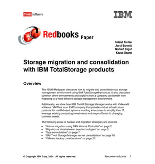 Redbooks Paper
                                                                                  Roland Tretau
                                                                                  Joe A Burnett
                                                                                  Norbert Engst
                                                                                   Kazue Okano


Storage migration and consolidation
with IBM TotalStorage products

Overview
                This IBM® Redpaper discusses how to migrate and consolidate your storage
                management environment using IBM TotalStorage® products. It also discusses
                common client environments and explains how a company can benefit from
                migrating to a more efficient storage management environment.

                Additionally, we show how IBM Tivoli® Storage Manager works with VMware®
                software. VMWare is an EMC company that provides virtual infrastructure
                products for Intel®-based systems enabling enterprises to simplify their IT,
                leverage existing computing investments and respond faster to changing
                business needs.

                The following areas of backup and migration strategies are covered:
                   “Volume migration using SAN Volume Controller” on page 2
                   “Migration of data between tape technologies” on page 3
                   “Tape consolidation” on page 7
                   “IBM Tivoli Storage Manager server consolidation” on page 16
                   “VMware backup considerations” on page 23




© Copyright IBM Corp. 2004. All rights reserved.                       ibm.com/redbooks        1
 