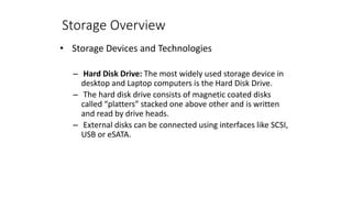 Storage Overview
• Storage Devices and Technologies
– Hard Disk Drive: The most widely used storage device in
desktop and Laptop computers is the Hard Disk Drive.
– The hard disk drive consists of magnetic coated disks
called “platters” stacked one above other and is written
and read by drive heads.
– External disks can be connected using interfaces like SCSI,
USB or eSATA.
 