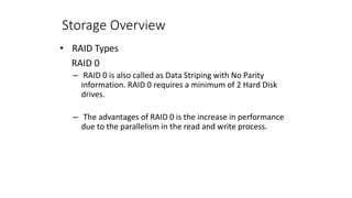 Storage Overview
• RAID Types
RAID 0
– RAID 0 is also called as Data Striping with No Parity
information. RAID 0 requires a minimum of 2 Hard Disk
drives.
– The advantages of RAID 0 is the increase in performance
due to the parallelism in the read and write process.
 