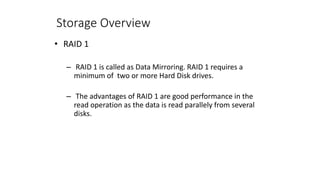 Storage Overview
• RAID 1
– RAID 1 is called as Data Mirroring. RAID 1 requires a
minimum of two or more Hard Disk drives.
– The advantages of RAID 1 are good performance in the
read operation as the data is read parallely from several
disks.
 