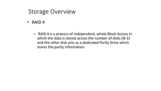 Storage Overview
• RAID 4
– RAID 4 is a process of independent, whole Block Access in
which the data is stored across the number of disks (N-1)
and the other disk acts as a dedicated Parity Drive which
stores the parity information.
 