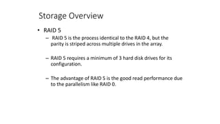 Storage Overview
• RAID 5
– RAID 5 is the process identical to the RAID 4, but the
parity is striped across multiple drives in the array.
– RAID 5 requires a minimum of 3 hard disk drives for its
configuration.
– The advantage of RAID 5 is the good read performance due
to the parallelism like RAID 0.
 