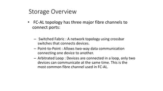 Storage Overview
• FC-AL topology has three major fibre channels to
connect ports:
– Switched Fabric : A network topology using crossbar
switches that connects devices.
– Point-to-Point : Allows two-way data communication
connecting one device to another.
– Arbitrated Loop : Devices are connected in a loop, only two
devices can communicate at the same time. This is the
most common fibre channel used in FC-AL.
 