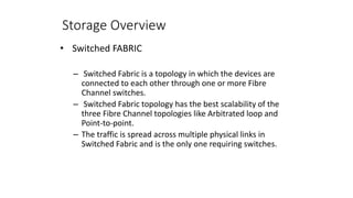 Storage Overview
• Switched FABRIC
– Switched Fabric is a topology in which the devices are
connected to each other through one or more Fibre
Channel switches.
– Switched Fabric topology has the best scalability of the
three Fibre Channel topologies like Arbitrated loop and
Point-to-point.
– The traffic is spread across multiple physical links in
Switched Fabric and is the only one requiring switches.
 