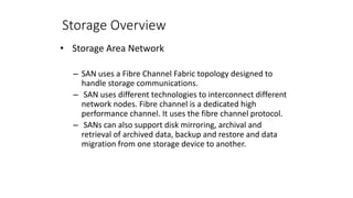 Storage Overview
• Storage Area Network
– SAN uses a Fibre Channel Fabric topology designed to
handle storage communications.
– SAN uses different technologies to interconnect different
network nodes. Fibre channel is a dedicated high
performance channel. It uses the fibre channel protocol.
– SANs can also support disk mirroring, archival and
retrieval of archived data, backup and restore and data
migration from one storage device to another.
 