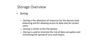 Storage Overview
• Zoning
– Zoning is the allocation of resources for the devices load
balancing and for allowing access to data only for certain
users.
– Zoning is similar to the File System.
– Zoning is used to minimize the risk of data corruption and
minimizing the spread of virus and trojans.
 