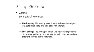 Storage Overview
• Zoning
Zoning is of two types
– Hard zoning: The zoning in which each device is assigned
to a particular zone and this does not change.
– Soft Zoning: The zoning in which the device assignments
can be changed to accommodate variations in demand on
different servers in the network.
 