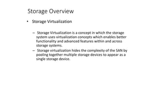 Storage Overview
• Storage Virtualization
– Storage Virtualization is a concept in which the storage
system uses virtualization concepts which enables better
functionality and advanced features within and across
storage systems.
– Storage virtualization hides the complexity of the SAN by
pooling together multiple storage devices to appear as a
single storage device.
 