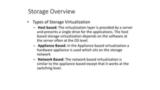 Storage Overview
• Types of Storage Virtualization
– Host based: The virtualization layer is provided by a server
and presents a single drive for the applications. The host
based storage virtualization depends on the software at
the server often at the OS level.
– Appliance Based: In the Appliance based virtualization a
hardware appliance is used which sits on the storage
network
– Network Based: The network based virtualization is
similar to the appliance based except that it works at the
switching level.
 