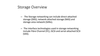 Storage Overview
– The Storage networking can include direct-attached
storage (DAS), network-attached storage (NAS) and
storage-area network (SANs).
– The interface technologies used in storage networking
include Fibre Channel (FC), iSCSI and serial-attached SCSI
(SAS).
 