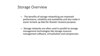 Storage Overview
– The benefits of storage networking are improved
performance, reliability and availability and also make it
easier to back up data for disaster recovery purpose.
– Storage networks are often used in parallel to storage
management technologies like storage resource
management software, virtualization and compression.
 
