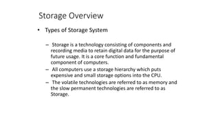 Storage Overview
• Types of Storage System
– Storage is a technology consisting of components and
recording media to retain digital data for the purpose of
future usage. It is a core function and fundamental
component of computers.
– All computers use a storage hierarchy which puts
expensive and small storage options into the CPU.
– The volatile technologies are referred to as memory and
the slow permanent technologies are referred to as
Storage.
 