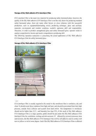 Storage of Dry Melt adhesive EVA Interlayer Film

EVA interlayer film is the main row material for producing safety laminated glass, however, the
quality of the Dry Melt adhesive EVA Interlayer Film is not the only factor for producing standard
safety laminated glass, there are many other factors in close relations with the successful
production, such as equipment(laminating stove), producing technique, glass and auxiliary
materials, environment and weather condition, worker's operation skill and responsibility.
Therefore, in order to produce strengthened glass and safety laminated glass, operator needs to
analyse comprehensive factors and master comprehensive producing skill.
The following operation instruction is concerning the actual application of Dry Melt adhesive
EVA Interlayer Film for safety laminated glass:

Storage of Dry Melt adhesive EVA Interlayer Film




（1）
EVA interlayer film is usually required to be stored in the storehouse that is ventilative, dry and
clean. It should avoid direct radiation from light and heat, and should be prevented from rain, high
pressure, outside force collision and scratch from hard article. The temperature in storehouse
should not be higher than 32℃ , and humidity less than 55%. If the stock of Dry Melt adhesive
EVA Interlayer Film is a large quantity, pallet should be put under the Dry Melt adhesive EVA
Interlayer Film for ventilation, cooling and anti-moisture. If affected by excessive pressure, heat
and moisture, the Dry Melt adhesive EVA Interlayer Film will be self-adhesive and its surface will
turn to yellow or red in some degree. And if the Dry Melt adhesive EVA Interlayer Film is affected
 