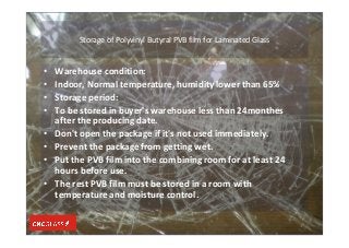 Storage of Polyvinyl Butyral PVB film for Laminated Glass
• Warehouse condition:
• Indoor, Normal temperature, humidity lower than 65%
• Storage period:
• To be stored in buyer's warehouse less than 24monthes
after the producing date.
• Don't open the package if it's not used immediately.
• Prevent the package from getting wet.
• Put the PVB film into the combining room for at least 24
hours before use.
• The rest PVB film must be stored in a room with
temperature and moisture control.
 