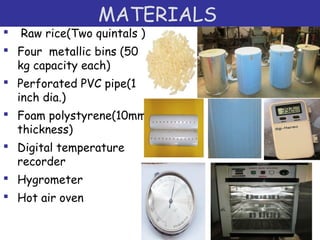 MATERIALS
 Raw rice(Two quintals )
 Four metallic bins (50
kg capacity each)
 Perforated PVC pipe(1
inch dia.)
 Foam polystyrene(10mm
thickness)
 Digital temperature
recorder
 Hygrometer
 Hot air oven
 