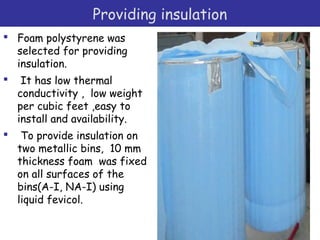 Providing insulation
 Foam polystyrene was
selected for providing
insulation.
 It has low thermal
conductivity , low weight
per cubic feet ,easy to
install and availability.
 To provide insulation on
two metallic bins, 10 mm
thickness foam was fixed
on all surfaces of the
bins(A-I, NA-I) using
liquid fevicol.
 