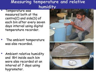 Measuring temperature and relative
humidity 
 Temperature was
measured both at the
centre(C) and side(S) of
each bin after every seven
days interval using digital
temperature recorder.
 The ambient temperature
was also recorded.
 Ambient relative humidity
and RH inside each bin
were also recorded at an
interval of 7 days using
hygrometer.
 