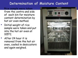  
Determination of Moisture Content
 Rice sample were taken
from the centre and side
of each bin for moisture
content determination by
hot air oven method.
 Initial weight of rice
sample were taken and put
into the hot air oven at
105°C.
 After 24 hour it is
removed from the hot air
oven, cooled in desiccators
and again weighed.
 