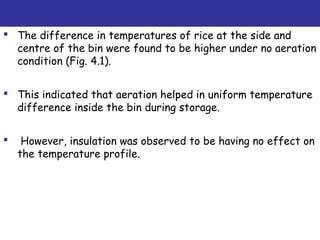  The difference in temperatures of rice at the side and
centre of the bin were found to be higher under no aeration
condition (Fig. 4.1).
 This indicated that aeration helped in uniform temperature
difference inside the bin during storage.
 However, insulation was observed to be having no effect on
the temperature profile.
 