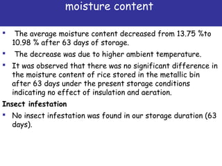moisture content
 The average moisture content decreased from 13.75 %to
10.98 % after 63 days of storage.
 The decrease was due to higher ambient temperature.
 It was observed that there was no significant difference in
the moisture content of rice stored in the metallic bin
after 63 days under the present storage conditions
indicating no effect of insulation and aeration.
Insect infestation
 No insect infestation was found in our storage duration (63
days).
 