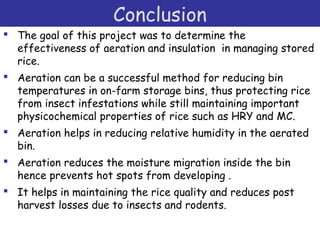 Conclusion
 The goal of this project was to determine the
effectiveness of aeration and insulation in managing stored
rice.
 Aeration can be a successful method for reducing bin
temperatures in on-farm storage bins, thus protecting rice
from insect infestations while still maintaining important
physicochemical properties of rice such as HRY and MC.
 Aeration helps in reducing relative humidity in the aerated
bin.
 Aeration reduces the moisture migration inside the bin
hence prevents hot spots from developing .
 It helps in maintaining the rice quality and reduces post
harvest losses due to insects and rodents.
 