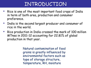 INTRODUCTION
 Rice is one of the most important food crops of India
in term of both area, production and consumer
preference.
 India is the second largest producer and consumer of
rice in the world.
 Rice production in India crossed the mark of 100 million
MTnes in 2011-12 accounting for 22.81% of global
production in that year.
Natural contamination of food
grains is greatly influenced by
environmental factors such as
type of storage structure,
temperature, RH, moisture
 