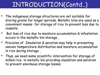 INTRODUCTION(Contd..)
 The indigenous storage structures are not suitable for
storing grains for longer periods. Metallic bins are used as a
convenient means for storage of rice to prevent loss due to
rodents.
 But loss of rice due to moisture accumulation & infestation
occurs in the metallic bin storage .
 Provision of Insulation & aeration may help in preventing
uneven temperature distribution and moisture accumulation
in rice during storage .
 Thus, we need some scientific intervention for storage of
milled rice in metallic bin providing insulation and aeration
to prevent enormous storage losses.
 