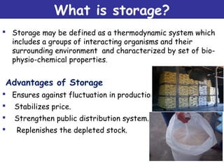 What is storage?
 Storage may be defined as a thermodynamic system which
includes a groups of interacting organisms and their
surrounding environment and characterized by set of bio-
physio-chemical properties.
Advantages of Storage
 Ensures against fluctuation in production.
 Stabilizes price.
 Strengthen public distribution system.
 Replenishes the depleted stock.
 