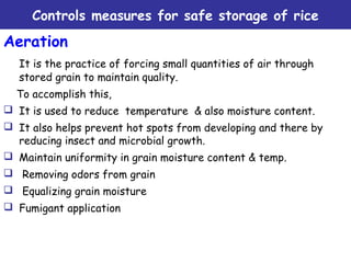 Controls measures for safe storage of rice
Aeration
It is the practice of forcing small quantities of air through
stored grain to maintain quality.
To accomplish this,  
 It is used to reduce temperature & also moisture content.
 It also helps prevent hot spots from developing and there by
reducing insect and microbial growth.
 Maintain uniformity in grain moisture content & temp.
 Removing odors from grain
 Equalizing grain moisture  
 Fumigant application
 
 