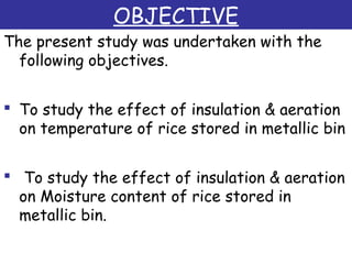 OBJECTIVE
The present study was undertaken with the
following objectives.
 To study the effect of insulation & aeration
on temperature of rice stored in metallic bin
 
 To study the effect of insulation & aeration
on Moisture content of rice stored in
metallic bin.
 