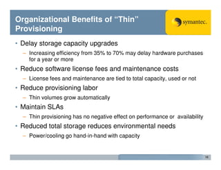 Organizational Benefits of “Thin”
Provisioning
• Delay storage capacity upgrades
  – Increasing efficiency from 35% to 70% may delay hardware purchases
    for a year or more
• Reduce software license fees and maintenance costs
  – License fees and maintenance are tied to total capacity, used or not
• Reduce provisioning labor
  – Thin volumes grow automatically
• Maintain SLAs
  – Thin provisioning has no negative effect on performance or availability
• Reduced total storage reduces environmental needs
  – Power/cooling go hand-in-hand with capacity


                                                                              16
 