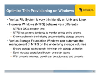 Optimize Thin Provisioning on Windows

• Veritas File System is very thin friendly on Unix and Linux
• However Windows (NTFS) behaves very differently
  – NTFS is OK at creation time
  – NTFS has a strong tendency to wander across entire volume
  – Known problem in the industry documented by storage vendors
• Veritas Storage Foundation Windows can automate the
  management of NTFS on the underlying storage volumes
  – Ensure storage teams benefit from high thin storage utilization
  – Don’t increase operational burden on server teams
  – With dynamic volumes, growth can be automated and dynamic




                                                                      19
 