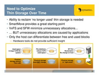 Need to Optimize
Thin Storage Over Time
•   Ability to reclaim ‘no longer used’ thin storage is needed
•   SmartMove provides a great starting point
•   VxFS and SFW minimize unnecessary allocations...
•   … BUT unnecessary allocations are caused by applications
•   Only the host can differentiate between free and used blocks
      – Hardware tools do not provide sufficient insight


          Used space          File deletions                 SF Thin
    in large VxFS file         reduce VxFS               Reclamation
              system            used space         No change on host



           Physical
                            Physical storage        Physical storage
     storage behind
                           does NOT change           is “right-sized”
          Thin LUN




                                                                        22
 