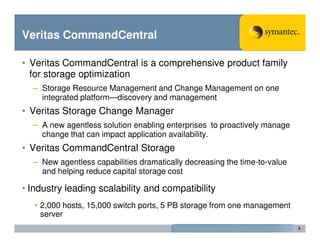 Veritas CommandCentral

• Veritas CommandCentral is a comprehensive product family
  for storage optimization
  – Storage Resource Management and Change Management on one
    integrated platform—discovery and management
• Veritas Storage Change Manager
  – A new agentless solution enabling enterprises to proactively manage
    change that can impact application availability.
• Veritas CommandCentral Storage
  – New agentless capabilities dramatically decreasing the time-to-value
    and helping reduce capital storage cost

• Industry leading scalability and compatibility
   • 2,000 hosts, 15,000 switch ports, 5 PB storage from one management
     server
                                                                           6
 