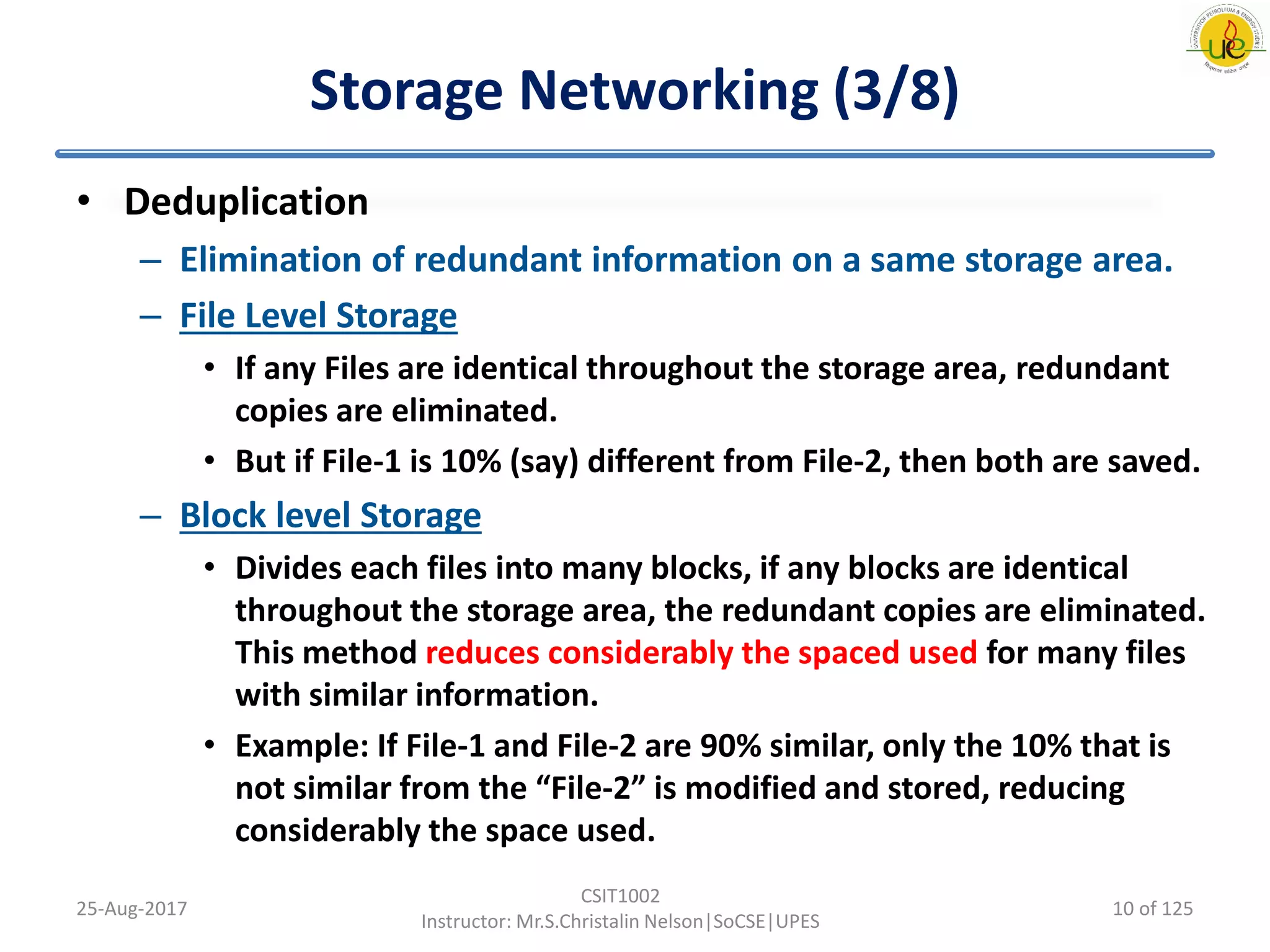 Storage Networking (3/8)
• Deduplication
– Elimination of redundant information on a same storage area.
– File Level Storage
• If any Files are identical throughout the storage area, redundant
copies are eliminated.
• But if File-1 is 10% (say) different from File-2, then both are saved.
– Block level Storage
• Divides each files into many blocks, if any blocks are identical
throughout the storage area, the redundant copies are eliminated.
This method reduces considerably the spaced used for many files
with similar information.
• Example: If File-1 and File-2 are 90% similar, only the 10% that is
not similar from the “File-2” is modified and stored, reducing
considerably the space used.
25-Aug-2017
CSIT1002
Instructor: Mr.S.Christalin Nelson|SoCSE|UPES
10 of 125
 