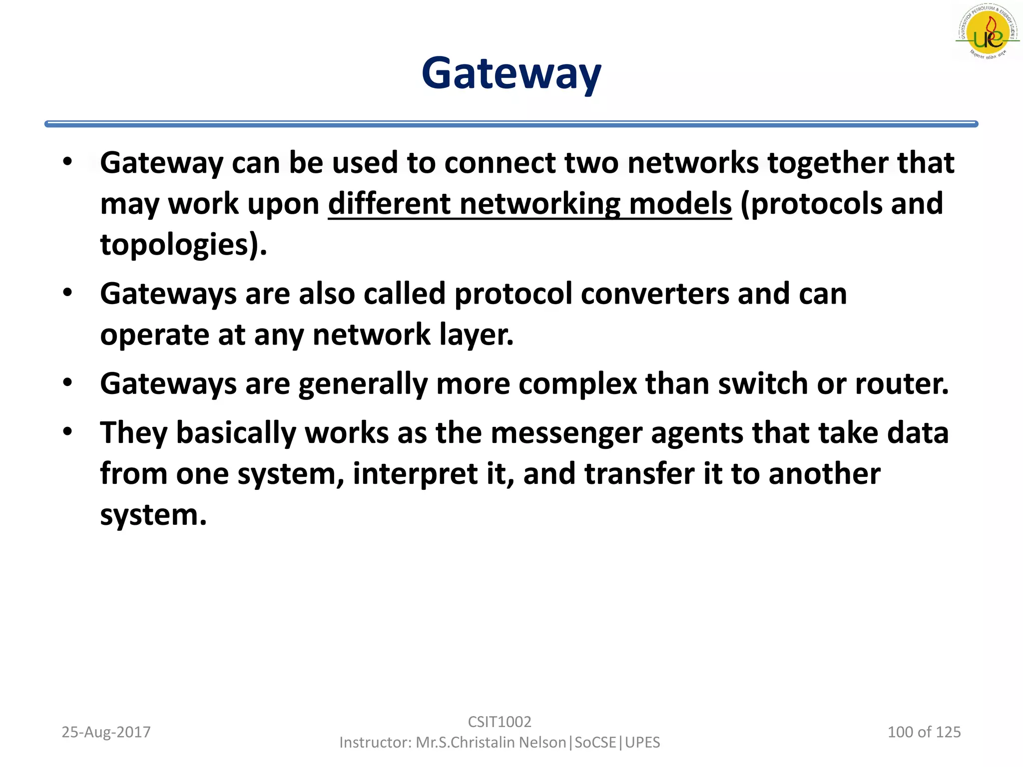 Gateway
• Gateway can be used to connect two networks together that
may work upon different networking models (protocols and
topologies).
• Gateways are also called protocol converters and can
operate at any network layer.
• Gateways are generally more complex than switch or router.
• They basically works as the messenger agents that take data
from one system, interpret it, and transfer it to another
system.
25-Aug-2017
CSIT1002
Instructor: Mr.S.Christalin Nelson|SoCSE|UPES
100 of 125
 