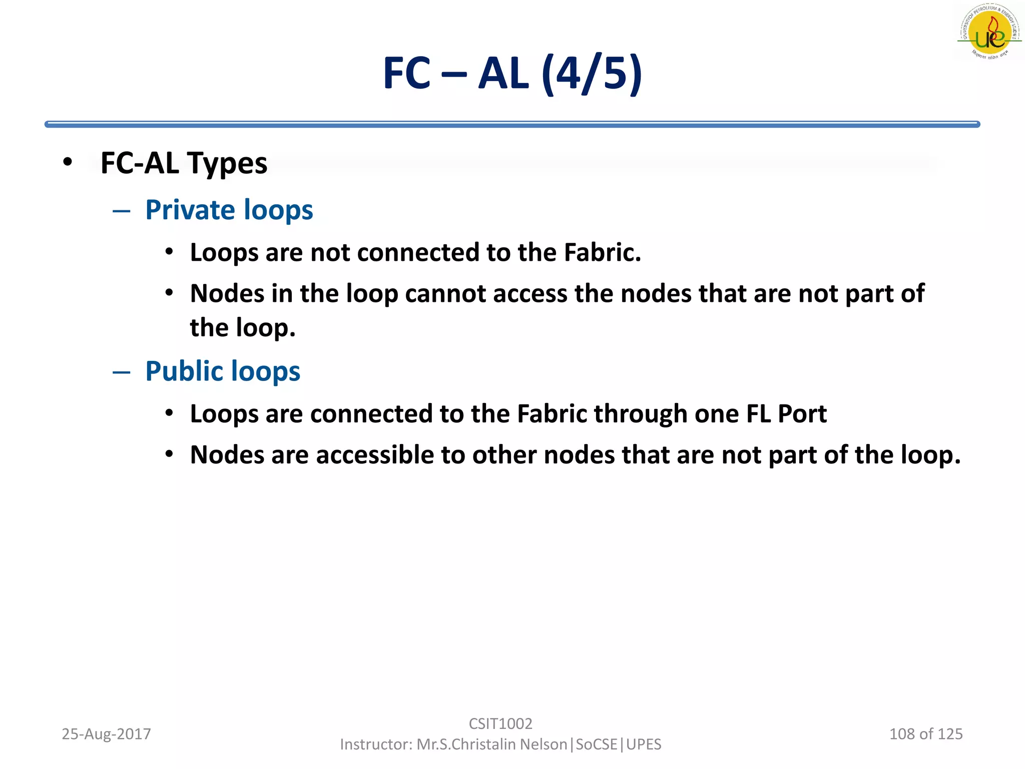 FC – AL (4/5)
• FC-AL Types
– Private loops
• Loops are not connected to the Fabric.
• Nodes in the loop cannot access the nodes that are not part of
the loop.
– Public loops
• Loops are connected to the Fabric through one FL Port
• Nodes are accessible to other nodes that are not part of the loop.
25-Aug-2017
CSIT1002
Instructor: Mr.S.Christalin Nelson|SoCSE|UPES
108 of 125
 