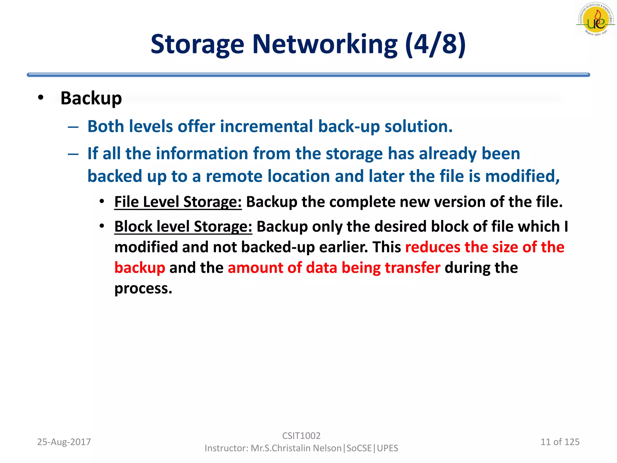 Storage Networking (4/8)
• Backup
– Both levels offer incremental back-up solution.
– If all the information from the storage has already been
backed up to a remote location and later the file is modified,
• File Level Storage: Backup the complete new version of the file.
• Block level Storage: Backup only the desired block of file which I
modified and not backed-up earlier. This reduces the size of the
backup and the amount of data being transfer during the
process.
25-Aug-2017
CSIT1002
Instructor: Mr.S.Christalin Nelson|SoCSE|UPES
11 of 125
 